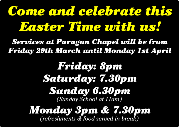 Come and celebrate this Easter Time with us! Services at Paragon Chapel will be from Friday 29th March until Monday 1st April Friday: 8pm Saturday: 7.30pm Sunday 6.30pm (Sunday School at 11am) Monday 3pm & 7.30pm (refreshments & food served in break)